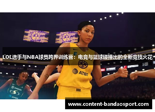 LOL选手与NBA球员跨界训练营：电竞与篮球碰撞出的全新竞技火花