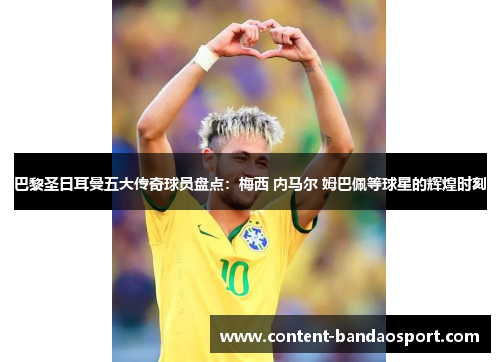 巴黎圣日耳曼五大传奇球员盘点：梅西 内马尔 姆巴佩等球星的辉煌时刻