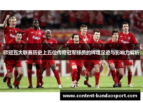 欧冠五大联赛历史上五位传奇冠军球员的辉煌足迹与影响力解析