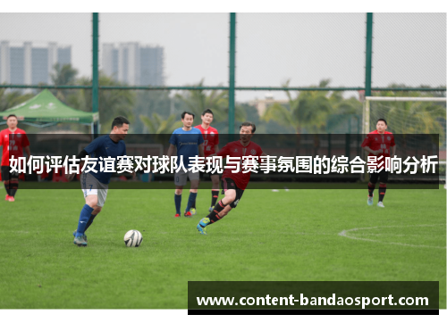 如何评估友谊赛对球队表现与赛事氛围的综合影响分析