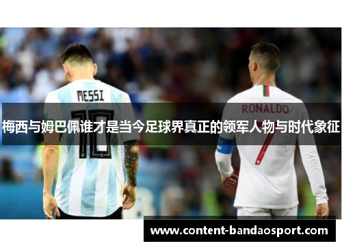 梅西与姆巴佩谁才是当今足球界真正的领军人物与时代象征
