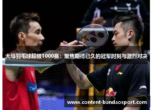 大马羽毛球超级1000赛：聚焦期待已久的冠军时刻与激烈对决