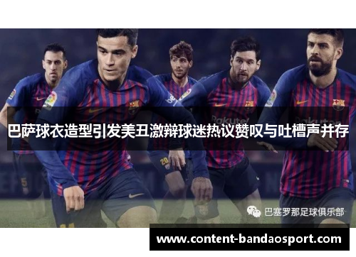 巴萨球衣造型引发美丑激辩球迷热议赞叹与吐槽声并存