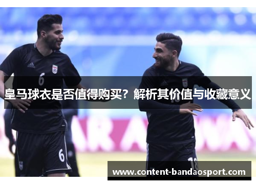皇马球衣是否值得购买？解析其价值与收藏意义