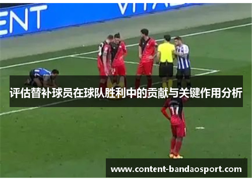 评估替补球员在球队胜利中的贡献与关键作用分析