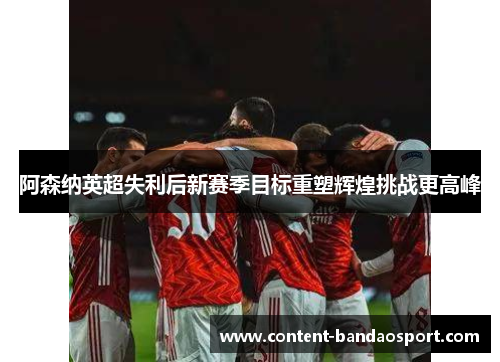 阿森纳英超失利后新赛季目标重塑辉煌挑战更高峰