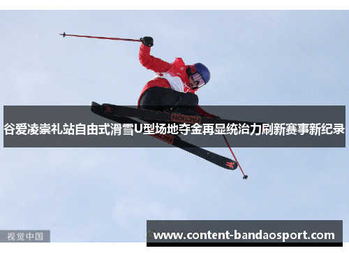 谷爱凌崇礼站自由式滑雪U型场地夺金再显统治力刷新赛事新纪录