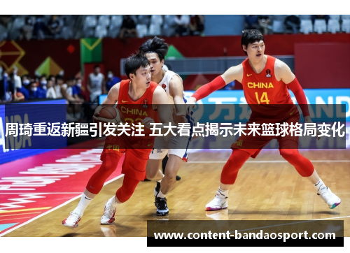 周琦重返新疆引发关注 五大看点揭示未来篮球格局变化