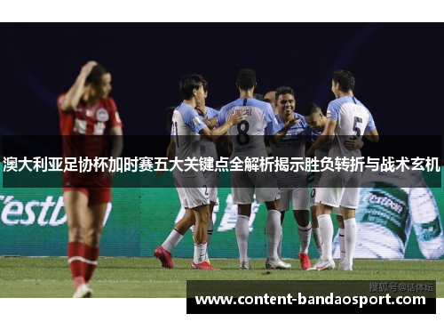 澳大利亚足协杯加时赛五大关键点全解析揭示胜负转折与战术玄机 澳大利亚足协杯加时赛五大关键点全解析揭示胜负转折与战术玄机