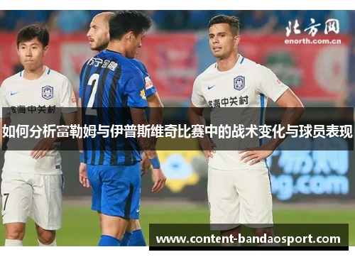 如何分析富勒姆与伊普斯维奇比赛中的战术变化与球员表现
